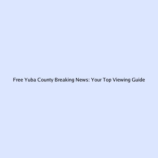 Free Yuba County Breaking News: Your Top Viewing Guide